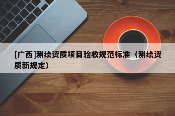 [廣西]測(cè)繪資質(zhì)項(xiàng)目驗(yàn)收規(guī)范標(biāo)準(zhǔn)（測(cè)繪資質(zhì)新規(guī)定）