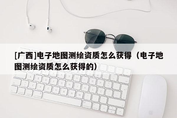 [廣西]電子地圖測(cè)繪資質(zhì)怎么獲得（電子地圖測(cè)繪資質(zhì)怎么獲得的）