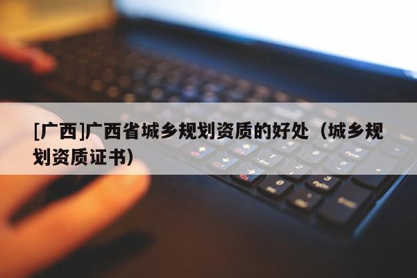 [廣西]廣西省城鄉(xiāng)規(guī)劃資質(zhì)的好處（城鄉(xiāng)規(guī)劃資質(zhì)證書）